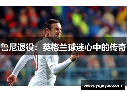 鲁尼退役：英格兰球迷心中的传奇